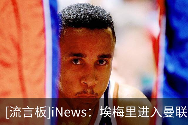 [流言板]iNews：埃梅里进入曼联换帅的梦想名单，但不清楚他是否愿来